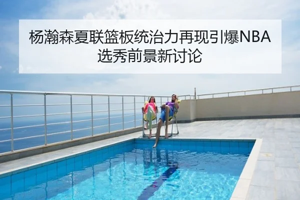 杨瀚森夏联篮板统治力再现引爆NBA选秀前景新讨论