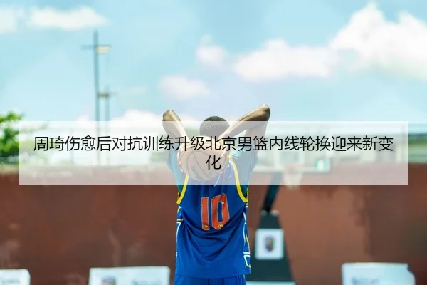 周琦伤愈后对抗训练升级北京男篮内线轮换迎来新变化
